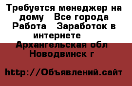 Требуется менеджер на дому - Все города Работа » Заработок в интернете   . Архангельская обл.,Новодвинск г.